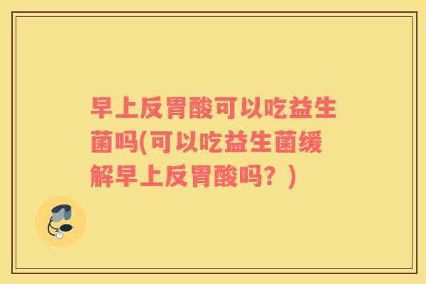 早上反胃酸可以吃益生菌吗(可以吃益生菌缓解早上反胃酸吗?) 早上反胃酸可以吃益生菌吗(可以吃益生菌缓解早上反胃酸吗?)