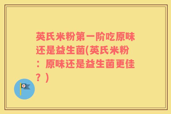 英氏米粉第一阶吃原味还是益生菌(英氏米粉：原味还是益生菌更佳？)