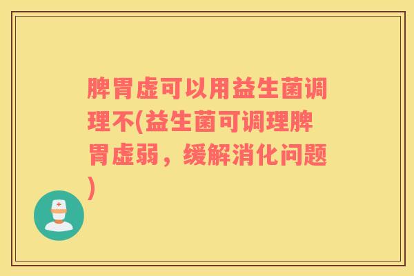 脾胃虚可以用益生菌调理不(益生菌可调理脾胃虚弱，缓解消化问题)
