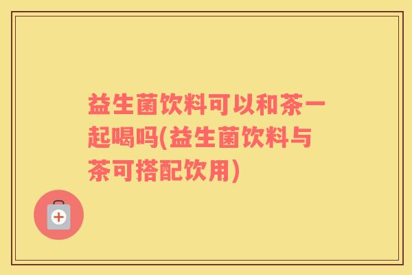 益生菌饮料可以和茶一起喝吗(益生菌饮料与茶可搭配饮用)