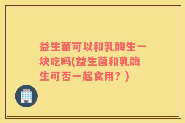 益生菌可以和乳酶生一块吃吗(益生菌和乳酶生可否一起食用？)