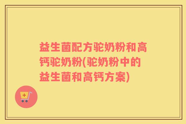 益生菌配方驼奶粉和高钙驼奶粉(驼奶粉中的益生菌和高钙方案)