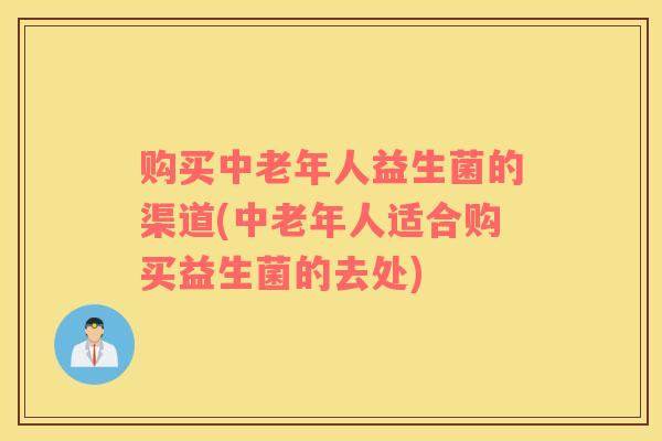 购买中老年人益生菌的渠道(中老年人适合购买益生菌的去处)