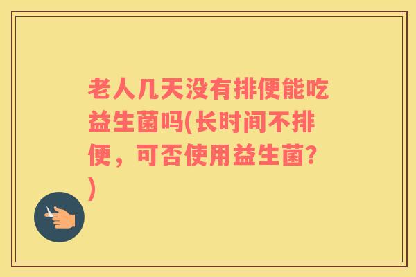 老人几天没有排便能吃益生菌吗(长时间不排便，可否使用益生菌？)