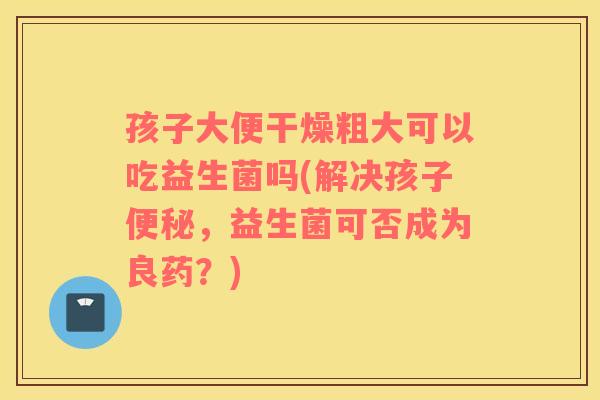 孩子大便干燥粗大可以吃益生菌吗(解决孩子,益生菌可否成为良药?) 孩子大便干燥粗大可以吃益生菌吗(解决孩子,益生菌可否成为良药?)