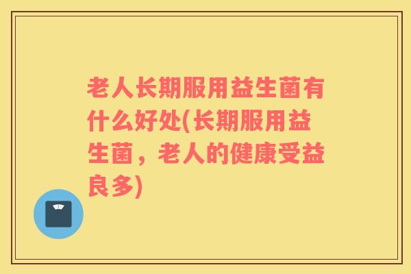 老人长期服用益生菌有什么好处(长期服用益生菌，老人的健康受益良多)