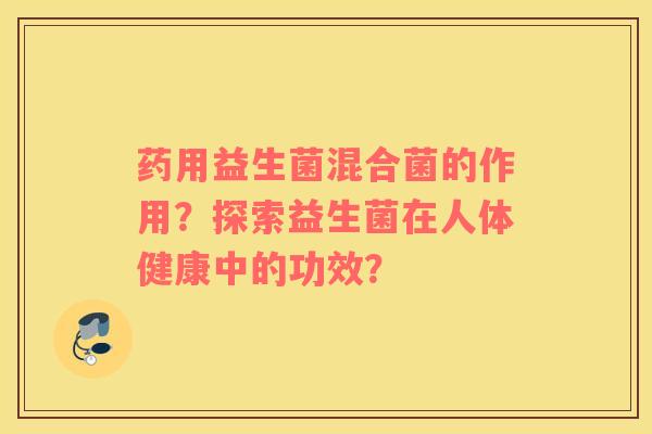 药用益生菌混合菌的作用?探索益生菌在人体健康中的功效? 药用益生菌混合菌的作用?探索益生菌在人体健康中的功效?