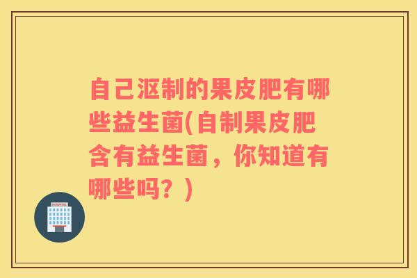 自己沤制的果皮肥有哪些益生菌(自制果皮肥含有益生菌，你知道有哪些吗？)