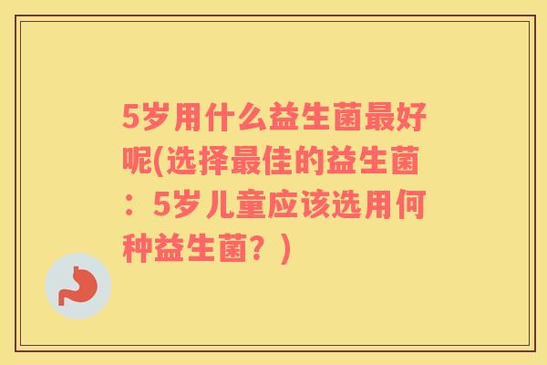 5岁用什么益生菌好呢(选择佳的益生菌：5岁儿童应该选用何种益生菌？)