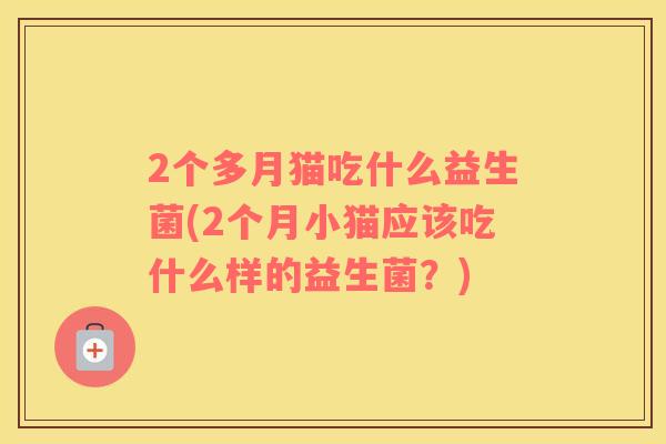 2个多月猫吃什么益生菌(2个月小猫应该吃什么样的益生菌？)