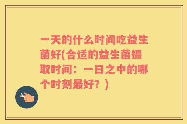 一天的什么时间吃益生菌好(合适的益生菌摄取时间：一日之中的哪个时刻好？)