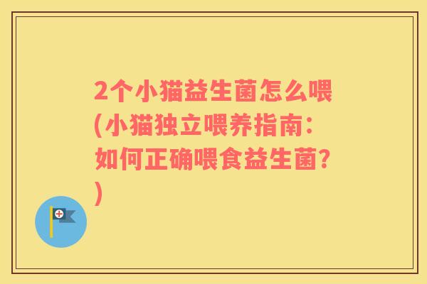 2个小猫益生菌怎么喂(小猫独立喂养指南:如何正确喂食益生菌?) 2个小猫益生菌怎么喂(小猫独立喂养指南:如何正确喂食益生菌?)