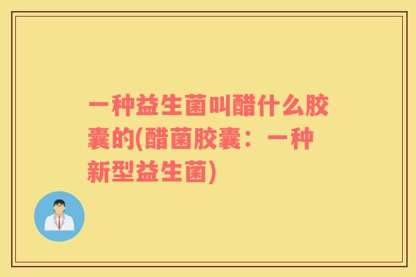 一种益生菌叫醋什么胶囊的(醋菌胶囊:一种新型益生菌) 一种益生菌叫醋什么胶囊的(醋菌胶囊:一种新型益生菌)