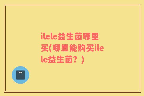 ilele益生菌哪里买(哪里能购买ilele益生菌？)