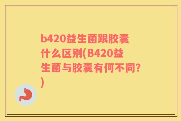 b420益生菌跟胶囊什么区别(B420益生菌与胶囊有何不同？)