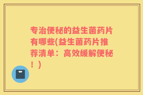 专的益生菌药片有哪些(益生菌药片推荐清单:高效缓解!) 专的益生菌药片有哪些(益生菌药片推荐清单:高效缓解!)