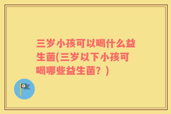 三岁小孩可以喝什么益生菌(三岁以下小孩可喝哪些益生菌？)