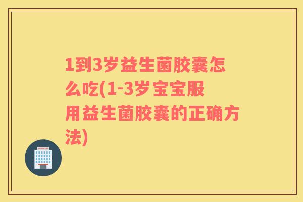 1到3岁益生菌胶囊怎么吃(1-3岁宝宝服用益生菌胶囊的正确方法) 1到3岁益生菌胶囊怎么吃(1-3岁宝宝服用益生菌胶囊的正确方法)