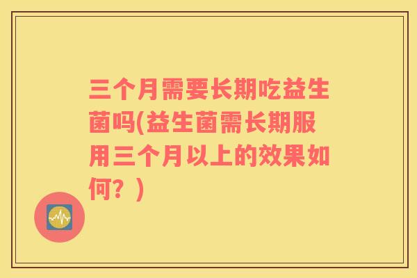 三个月需要长期吃益生菌吗(益生菌需长期服用三个月以上的效果如何？)
