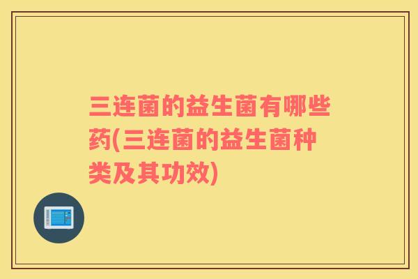 三连菌的益生菌有哪些药(三连菌的益生菌种类及其功效)