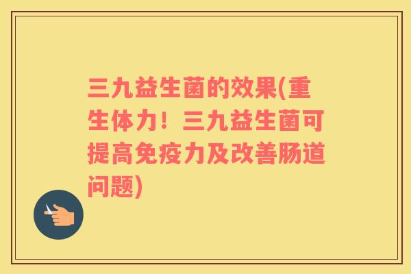 三九益生菌的效果(重生体力！三九益生菌可提高力及改善肠道问题)