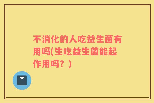 不消化的人吃益生菌有用吗(生吃益生菌能起作用吗？)