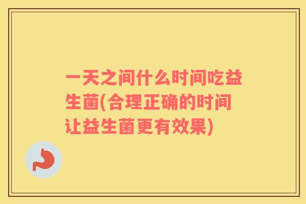一天之间什么时间吃益生菌(合理正确的时间让益生菌更有效果)