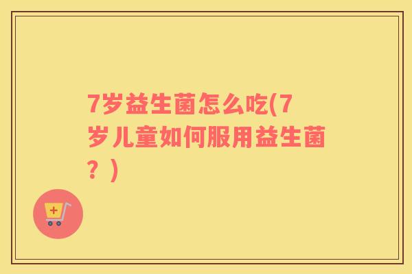 7岁益生菌怎么吃(7岁儿童如何服用益生菌?) 7岁益生菌怎么吃(7岁儿童如何服用益生菌?)