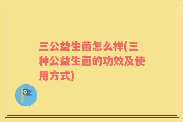 三公益生菌怎么样(三种公益生菌的功效及使用方式) 三公益生菌怎么样(三种公益生菌的功效及使用方式)