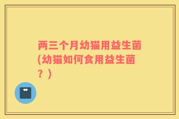 两三个月幼猫用益生菌(幼猫如何食用益生菌？)