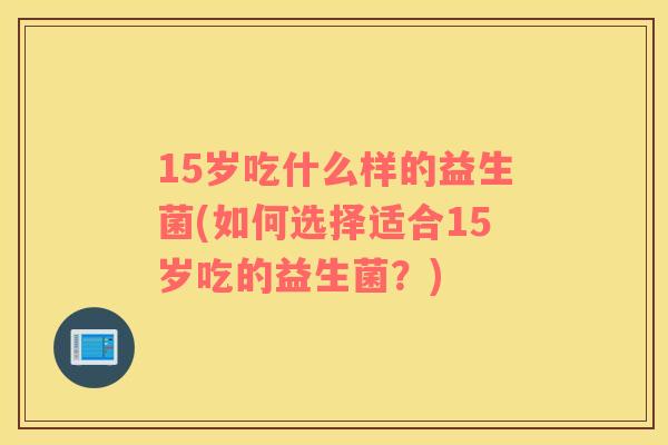 15岁吃什么样的益生菌(如何选择适合15岁吃的益生菌？)