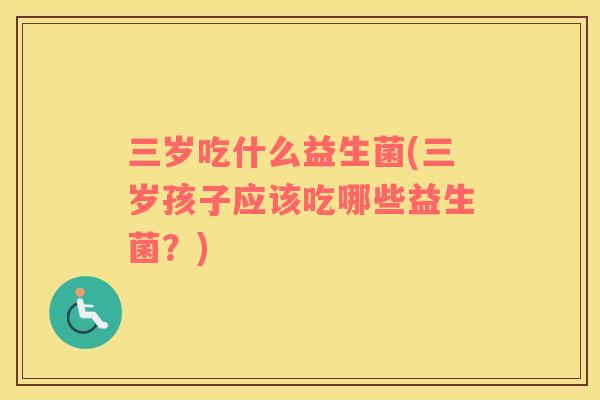 三岁吃什么益生菌(三岁孩子应该吃哪些益生菌？)