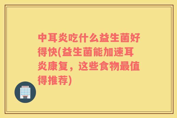 中耳炎吃什么益生菌好得快(益生菌能加速耳炎康复，这些食物值得推荐)