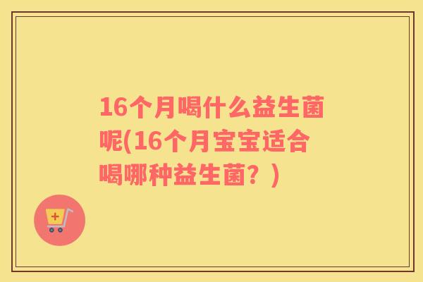16个月喝什么益生菌呢(16个月宝宝适合喝哪种益生菌？)