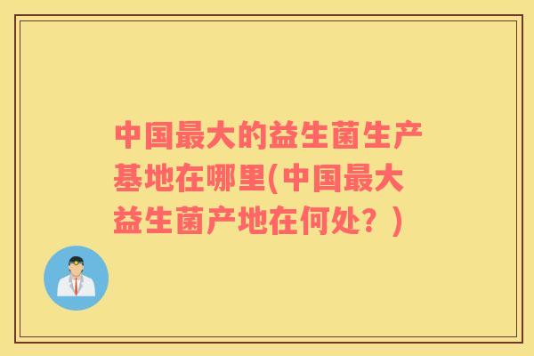 中国大的益生菌生产基地在哪里(中国大益生菌产地在何处？)