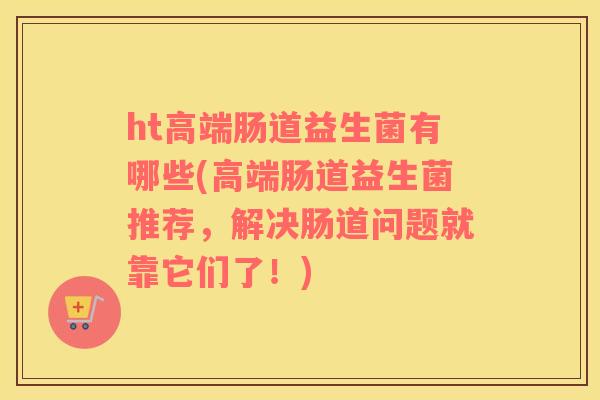 ht高端肠道益生菌有哪些(高端肠道益生菌推荐，解决肠道问题就靠它们了！)