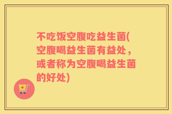 不吃饭空腹吃益生菌(空腹喝益生菌有益处,或者称为空腹喝益生菌的好处) 不吃饭空腹吃益生菌(空腹喝益生菌有益处,或者称为空腹喝益生菌的好处)