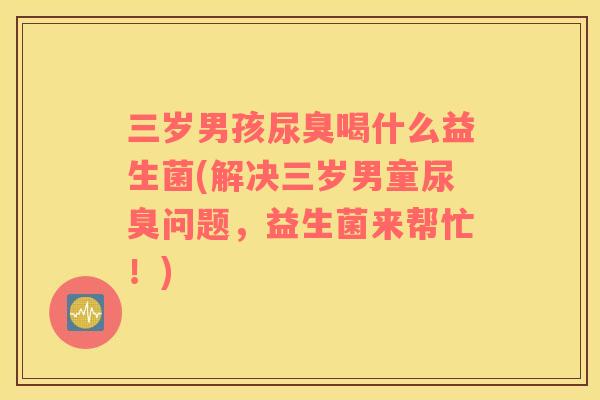 三岁男孩尿臭喝什么益生菌(解决三岁男童尿臭问题，益生菌来帮忙！)