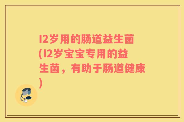 I2岁用的肠道益生菌(I2岁宝宝专用的益生菌，有助于肠道健康)
