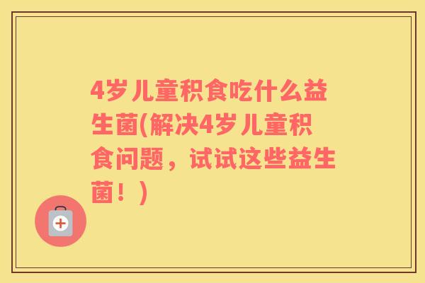 4岁儿童积食吃什么益生菌(解决4岁儿童积食问题，试试这些益生菌！)