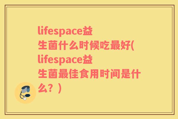 lifespace益生菌什么时候吃好(lifespace益生菌佳食用时间是什么?) lifespace益生菌什么时候吃好(lifespace益生菌佳食用时间是什么?)