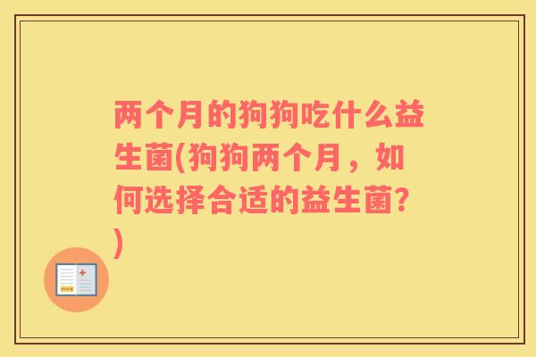 两个月的狗狗吃什么益生菌(狗狗两个月，如何选择合适的益生菌？)