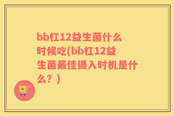bb杠12益生菌什么时候吃(bb杠12益生菌佳摄入时机是什么？)