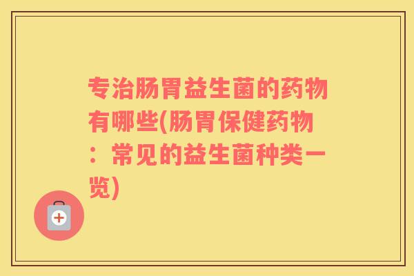 专肠胃益生菌的有哪些(肠胃保健：常见的益生菌种类一览)