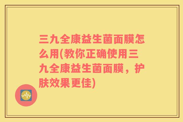 三九全康益生菌面膜怎么用(教你正确使用三九全康益生菌面膜,护肤效果更佳) 三九全康益生菌面膜怎么用(教你正确使用三九全康益生菌面膜,护肤效果更佳)