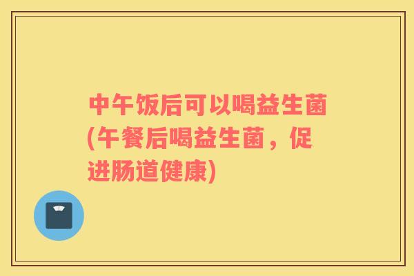 中午饭后可以喝益生菌(午餐后喝益生菌,促进肠道健康) 中午饭后可以喝益生菌(午餐后喝益生菌,促进肠道健康)