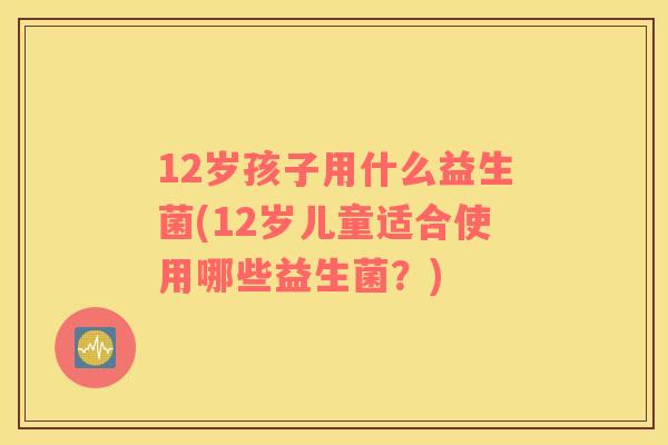 12岁孩子用什么益生菌(12岁儿童适合使用哪些益生菌？)