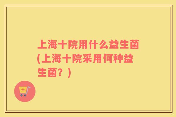 上海十院用什么益生菌(上海十院采用何种益生菌？)