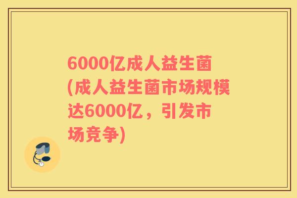 6000亿成人益生菌(成人益生菌市场规模达6000亿，引发市场竞争)
