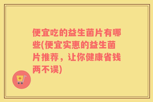 便宜吃的益生菌片有哪些(便宜实惠的益生菌片推荐，让你健康省钱两不误)